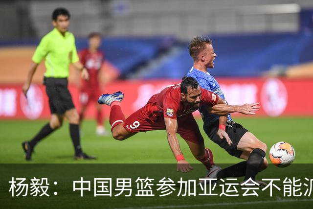 杨毅：中国男篮参加亚运会不能派二队或青年队打 必须要全力争冠